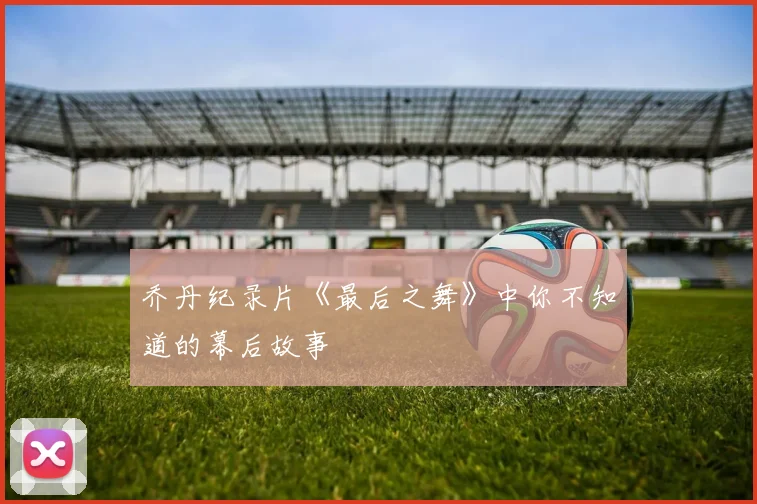 乔丹纪录片《最后之舞》中你不知道的幕后故事
