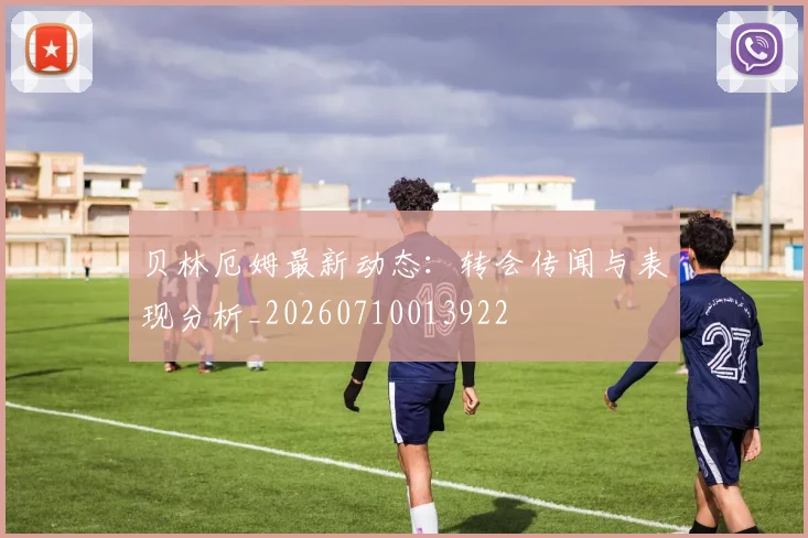 贝林厄姆最新动态：转会传闻与表现分析_20260710013922
