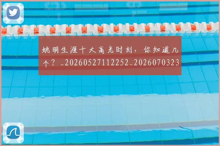 姚明生涯十大高光时刻，你知道几个？_20260527112252_20260703232908