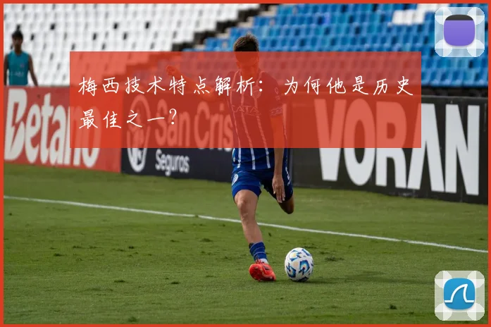 梅西技术特点解析:为何他是历史最佳之一?