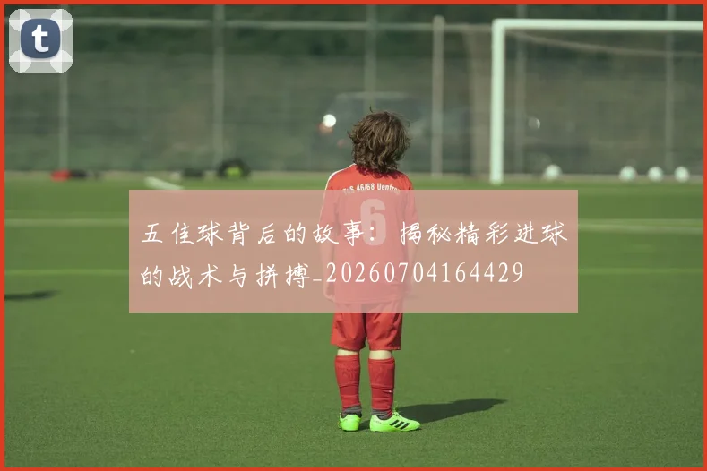 五佳球背后的故事:揭秘精彩进球的战术与拼搏_20260704164429