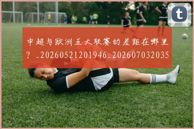 中超与欧洲五大联赛的差距在哪里？_20260521201946_20260703203527_20260716184346