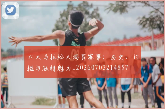 六大马拉松大满贯赛事：历史、门槛与独特魅力_20260703214857