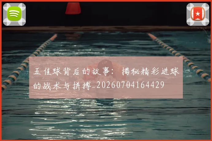 五佳球背后的故事：揭秘精彩进球的战术与拼搏_20260704164429
