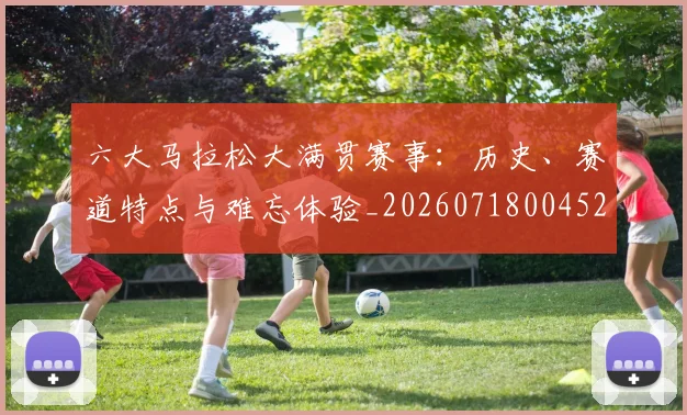 六大马拉松大满贯赛事:历史、赛道特点与难忘体验_20260718004529
