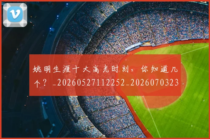 姚明生涯十大高光时刻,你知道几个?_20260527112252_20260703232908