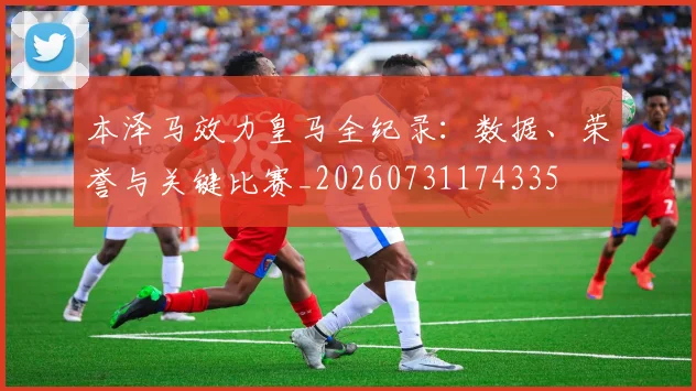 本泽马效力皇马全纪录:数据、荣誉与关键比赛_20260731174335