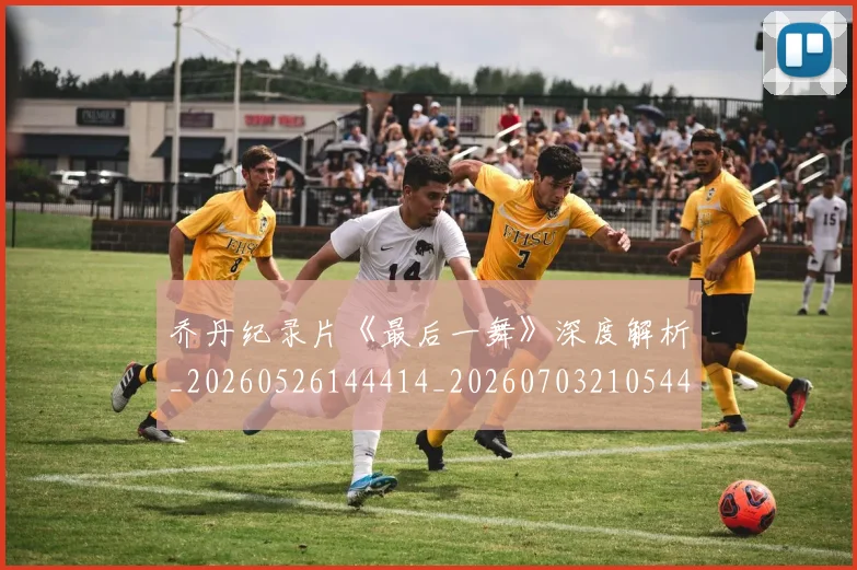 乔丹纪录片《最后一舞》深度解析_20260526144414_20260703210544