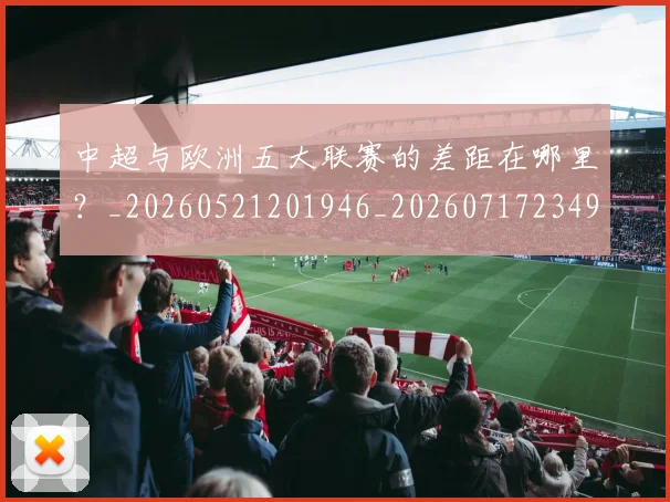 中超与欧洲五大联赛的差距在哪里？_20260521201946_20260717234952